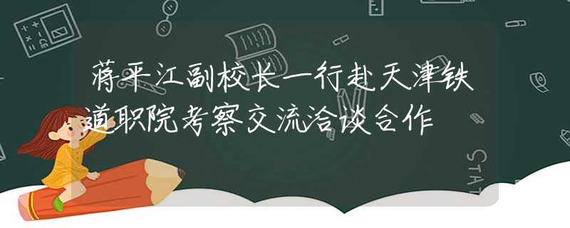 蒋平江副校长一行赴天津铁道职院考察交流洽谈合作