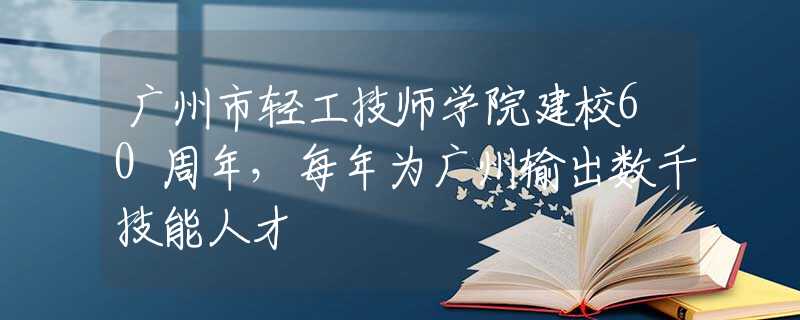 广州市轻工技师学院建校60周年，每年为广州输出数千技能人才
