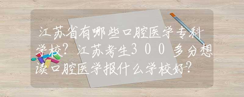 江苏省有哪些口腔医学专科学校？江苏考生300多分想读口腔医学报什么学校好？
