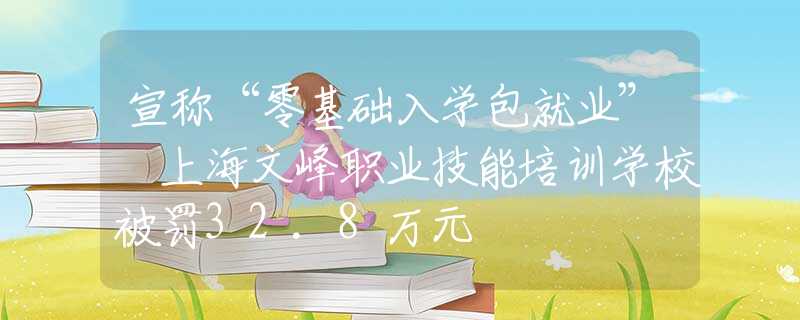 宣称“零基础入学包就业” 上海文峰职业技能培训学校被罚32.8万元