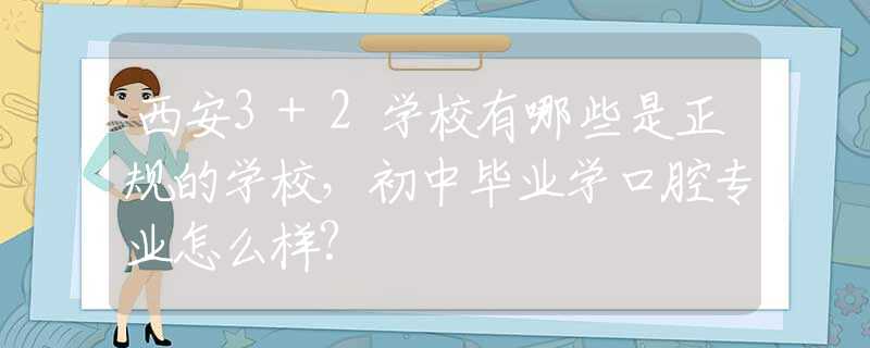 西安3+2学校有哪些是正规的学校，初中毕业学口腔专业怎么样?