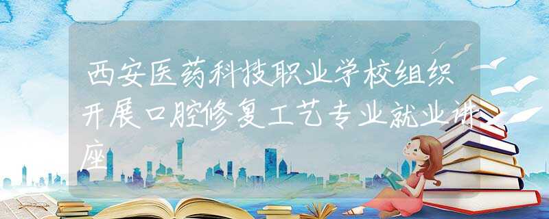 西安医药科技职业学校组织开展口腔修复工艺专业就业讲座