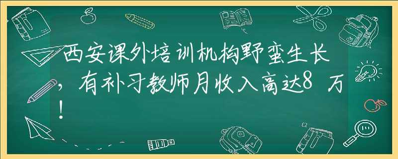 西安课外培训机构野蛮生长，有补习教师月收入高达8万！