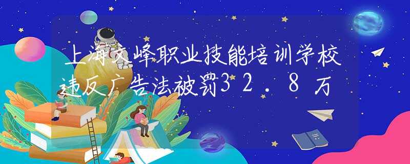 上海文峰职业技能培训学校违反广告法被罚32.8万