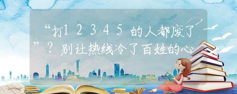 “打12345的人都废了”？别让热线冷了百姓的心