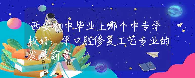 西安初中毕业上哪个中专学校好，学口腔修复工艺专业的发展前景