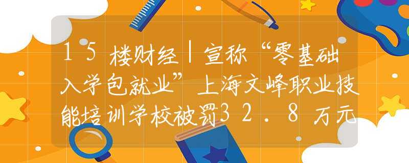 15楼财经｜宣称“零基础入学包就业”上海文峰职业技能培训学校被罚32.8万元