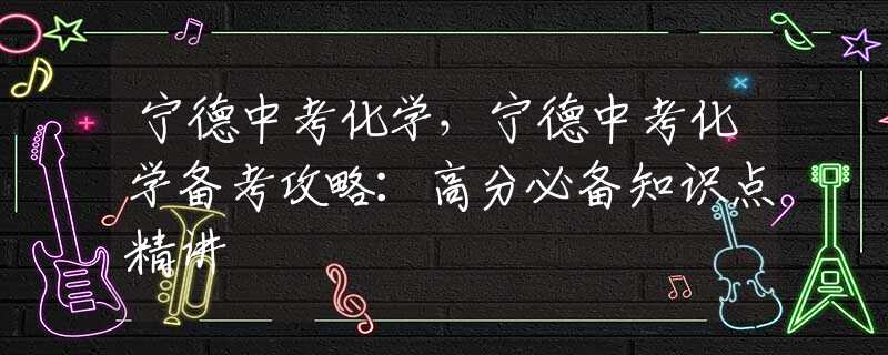 宁德中考化学，宁德中考化学备考攻略：高分必备知识点精讲