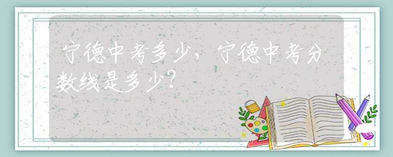 宁德中考多少，宁德中考分数线是多少？