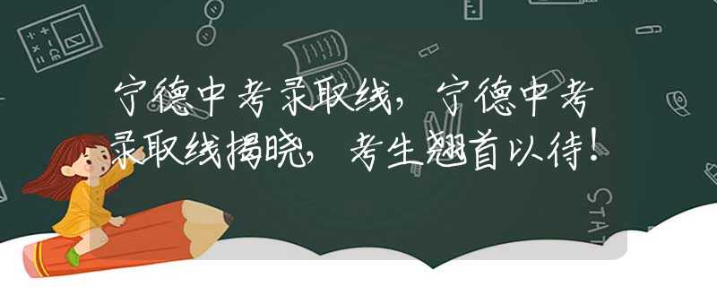 宁德中考录取线，宁德中考录取线揭晓，考生翘首以待！