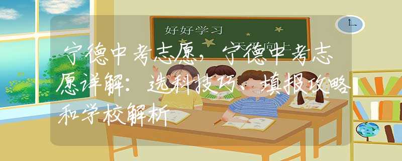 宁德中考志愿，宁德中考志愿详解：选科技巧、填报攻略和学校解析