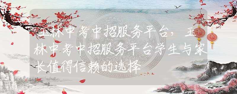 玉林中考中招服务平台，玉林中考中招服务平台学生与家长值得信赖的选择