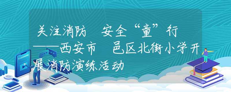 关注消防 安全“童”行 ——西安市鄠邑区北街小学开展消防演练活动