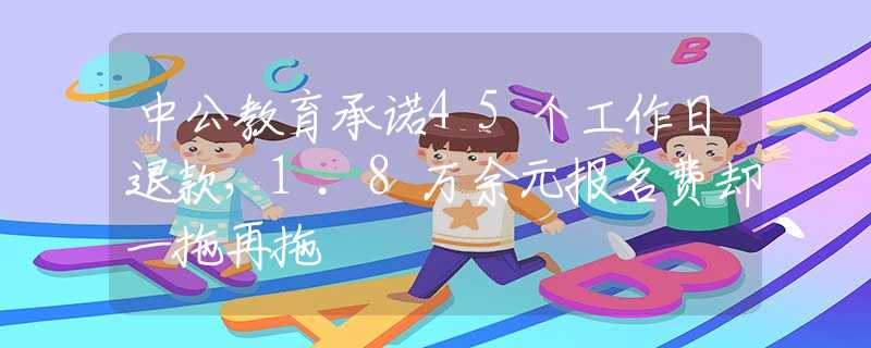 中公教育承诺45个工作日退款，1.8万余元报名费却一拖再拖
