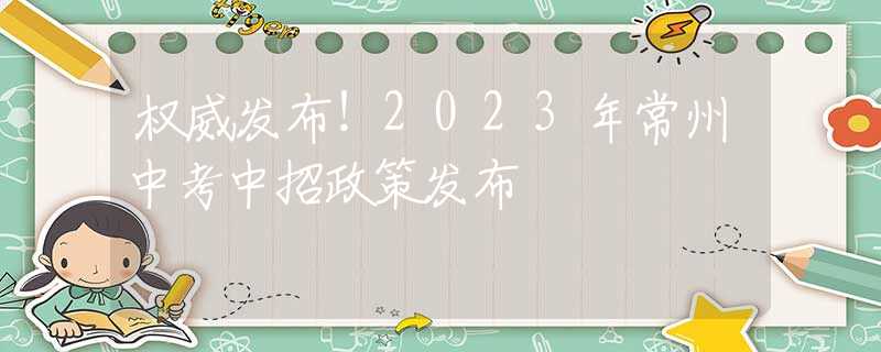 权威发布！2023年常州中考中招政策发布