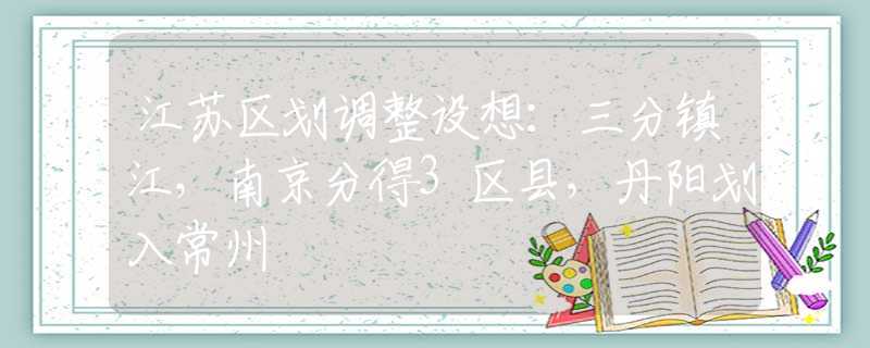 江苏区划调整设想：三分镇江，南京分得3区县，丹阳划入常州