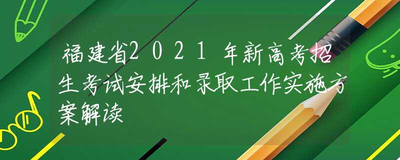 福建省2021年新高考招生考试安排和录取工作实施方案解读