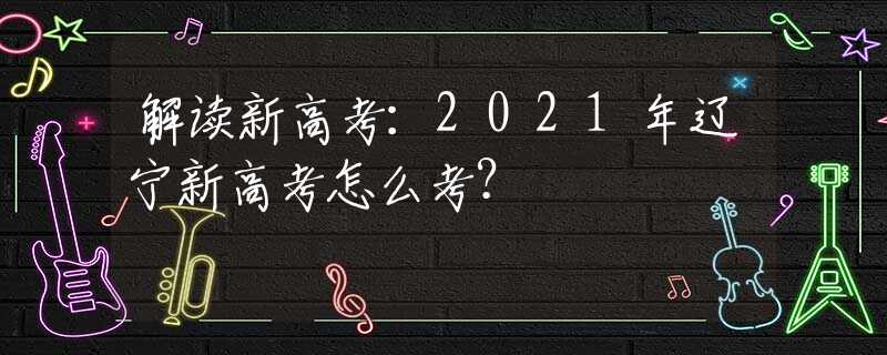 解读新高考：2021年辽宁新高考怎么考？
