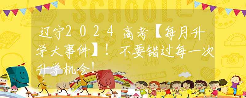 辽宁2024高考【每月升学大事件】！不要错过每一次升学机会！