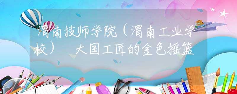 渭南技师学院（渭南工业学校） 大国工匠的金色摇篮