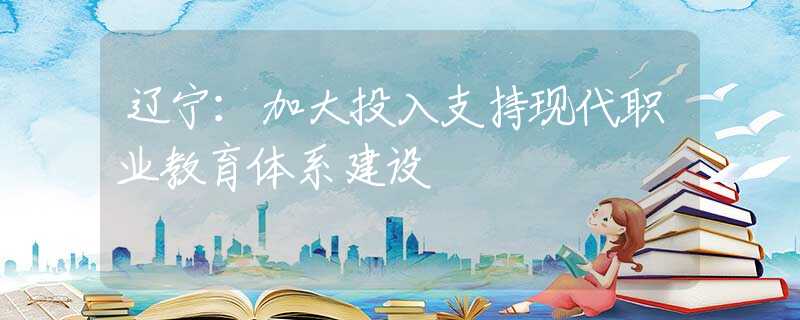 辽宁：加大投入支持现代职业教育体系建设
