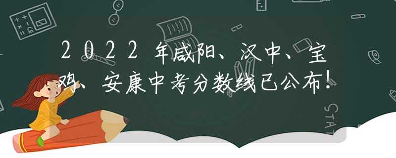 2022年咸阳、汉中、宝鸡、安康中考分数线已公布！