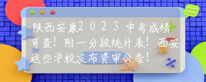 陕西安康2023中考成绩可查！附一分段统计表！西安这些学校发布资审公告！