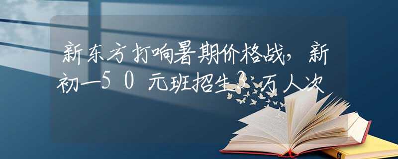 新东方打响暑期价格战，新初一50元班招生3万人次