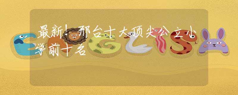 最新！邢台十大顶尖公立小学前十名