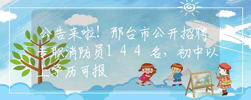 公告来啦！邢台市公开招聘专职消防员144名，初中以上学历可报