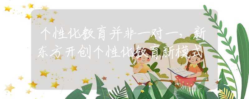 个性化教育并非一对一，新东方开创个性化教育新模式