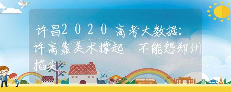 许昌2020高考大数据：许高靠美术撑起 不能怨郑州掐尖