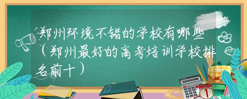 郑州环境不错的学校有哪些（郑州最好的高考培训学校排名前十）