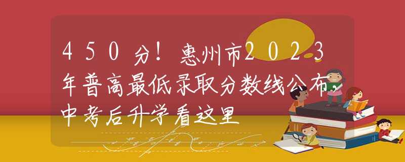 450分！惠州市2023年普高最低录取分数线公布，中考后升学看这里