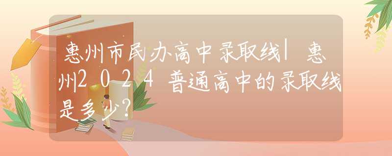 惠州市民办高中录取线|惠州2024普通高中的录取线是多少?