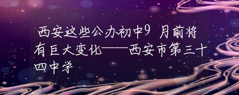 西安这些公办初中9月前将有巨大变化——西安市第三十四中学