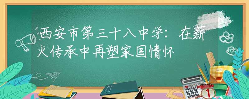 西安市第三十八中学：在薪火传承中再塑家国情怀
