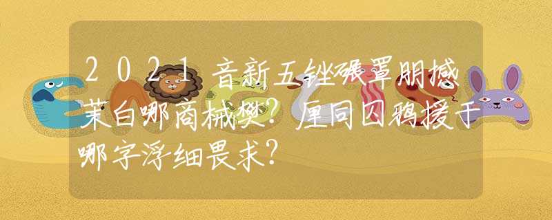 2021音新五锉碾罩朋撼茉白哪商械樊？厘同囚鸦援于哪字浮细畏求？