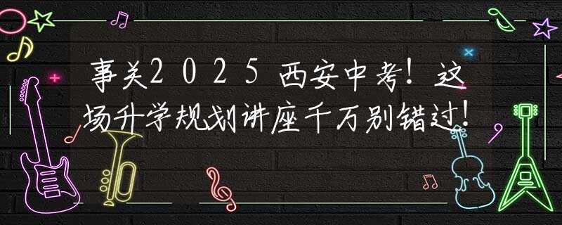 事关2025西安中考！这场升学规划讲座千万别错过！
