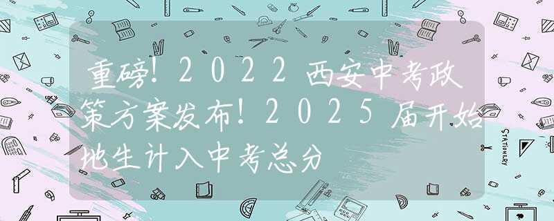 重磅！2022西安中考政策方案发布！2025届开始地生计入中考总分