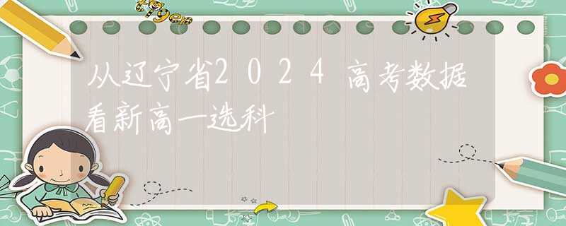 从辽宁省2024高考数据看新高一选科