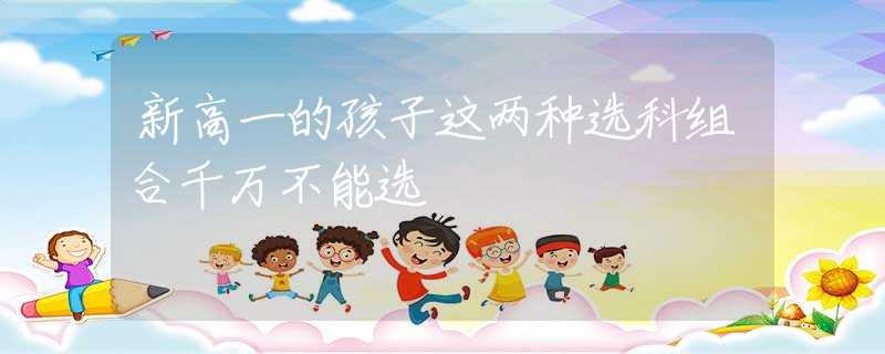 新高一的孩子这两种选科组合千万不能选
