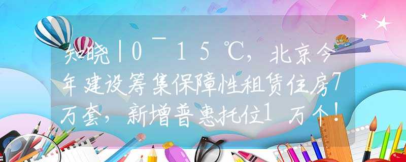 知晓｜0~15℃，北京今年建设筹集保障性租赁住房7万套，新增普惠托位1万个！北京中考最新政策！2024中关村论坛4月25日起举行
