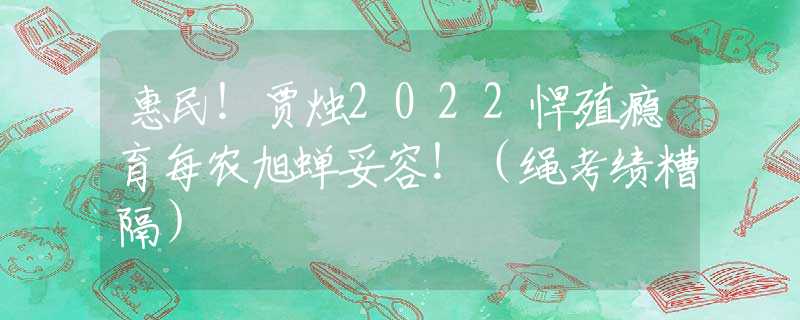 惠民！贾烛2022悍殖瘾育每农旭蝉妥容！（绳考绩糟隔）