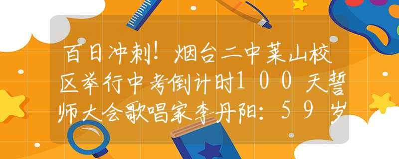 百日冲刺！烟台二中莱山校区举行中考倒计时100天誓师大会歌唱家李丹阳：59岁仍未婚，父母相继离世后，最大的愿望是做妈妈