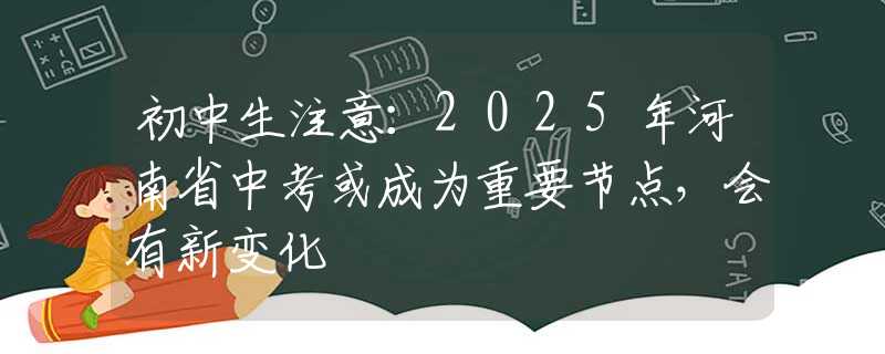 初中生注意：2025年河南省中考或成为重要节点，会有新变化