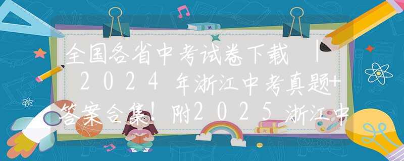 全国各省中考试卷下载 | 2024年浙江中考真题+答案合集！附2025浙江中考命题趋势解读