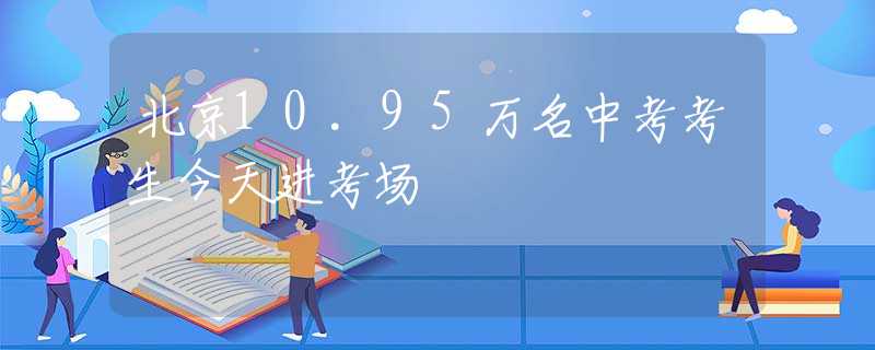 北京10.95万名中考考生今天进考场