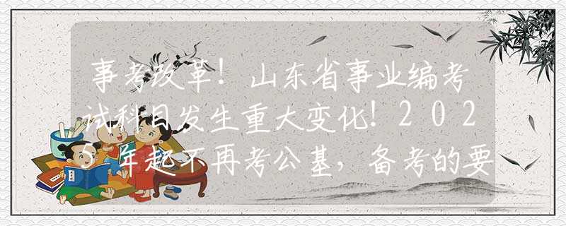 事考改革！山东省事业编考试科目发生重大变化！2025年起不再考公基，备考的要改变方向了