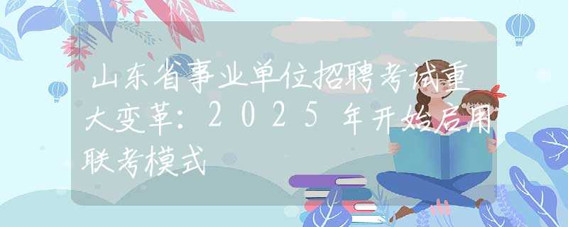 山东省事业单位招聘考试重大变革：2025年开始启用联考模式